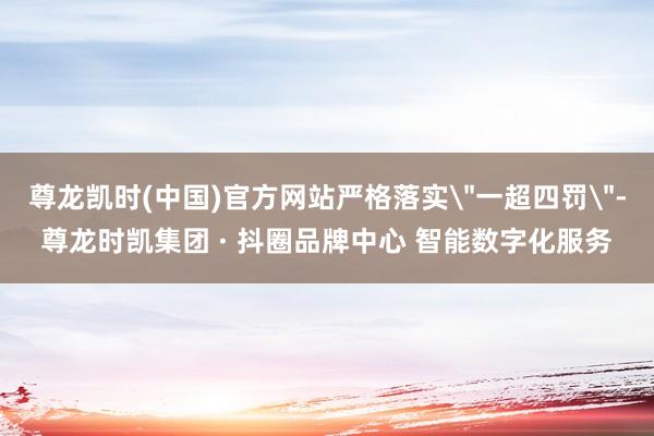 尊龙凯时(中国)官方网站严格落实＂一超四罚＂-尊龙时凯集团 · 抖圈品牌中心 智能数字化服务