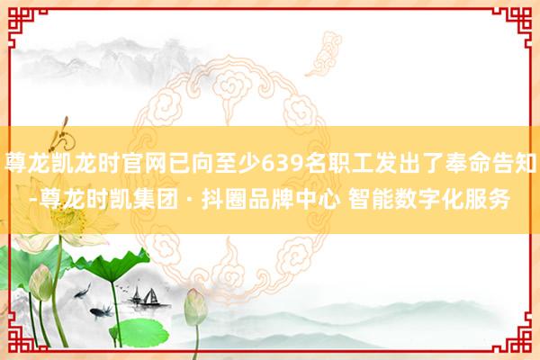 尊龙凯龙时官网已向至少639名职工发出了奉命告知-尊龙时凯集团 · 抖圈品牌中心 智能数字化服务