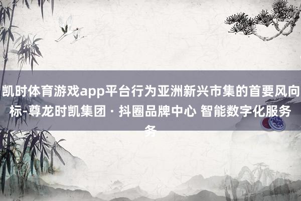 凯时体育游戏app平台行为亚洲新兴市集的首要风向标-尊龙时凯集团 · 抖圈品牌中心 智能数字化服务