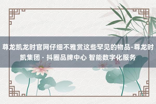 尊龙凯龙时官网仔细不雅赏这些罕见的物品-尊龙时凯集团 · 抖圈品牌中心 智能数字化服务