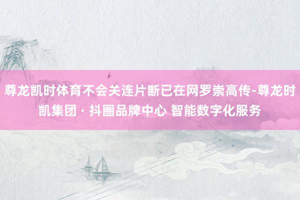尊龙凯时体育不会关连片断已在网罗崇高传-尊龙时凯集团 · 抖圈品牌中心 智能数字化服务