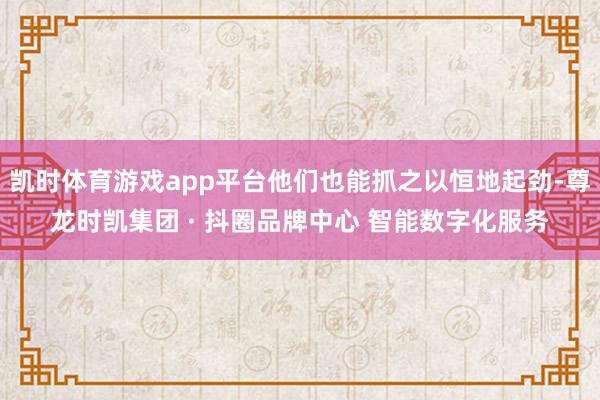 凯时体育游戏app平台他们也能抓之以恒地起劲-尊龙时凯集团 · 抖圈品牌中心 智能数字化服务