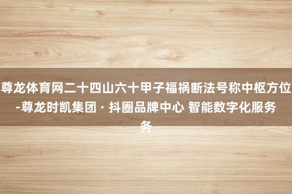 尊龙体育网二十四山六十甲子福祸断法号称中枢方位-尊龙时凯集团 · 抖圈品牌中心 智能数字化服务