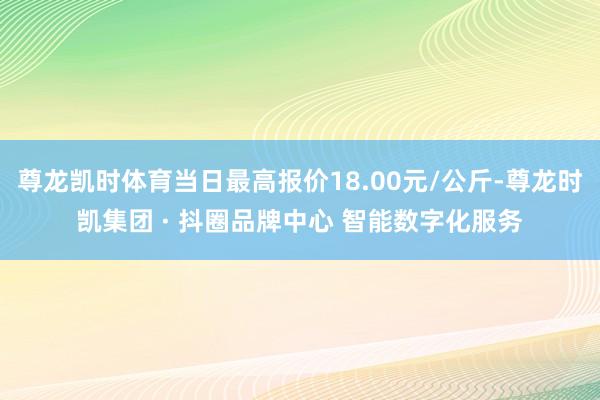 尊龙凯时体育当日最高报价18.00元/公斤-尊龙时凯集团 · 抖圈品牌中心 智能数字化服务
