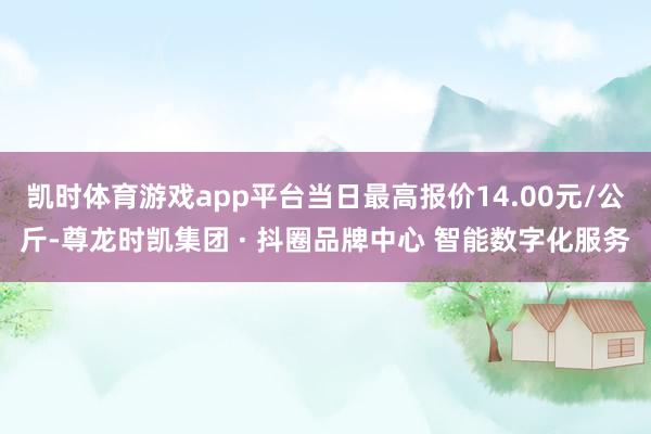 凯时体育游戏app平台当日最高报价14.00元/公斤-尊龙时凯集团 · 抖圈品牌中心 智能数字化服务