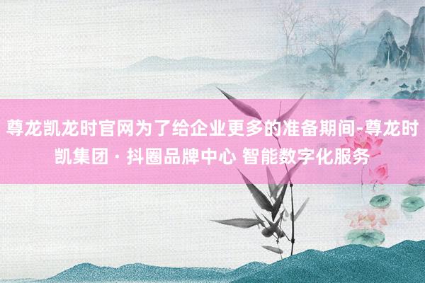 尊龙凯龙时官网为了给企业更多的准备期间-尊龙时凯集团 · 抖圈品牌中心 智能数字化服务