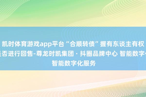 凯时体育游戏app平台“合顺转债”握有东谈主有权领受是否进行回售-尊龙时凯集团 · 抖圈品牌中心 智能数字化服务