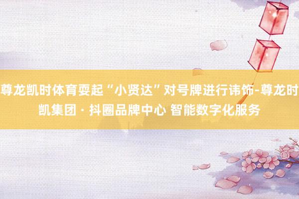 尊龙凯时体育耍起“小贤达”对号牌进行讳饰-尊龙时凯集团 · 抖圈品牌中心 智能数字化服务