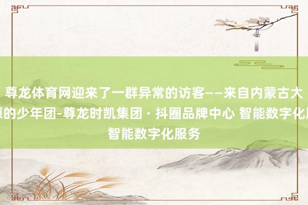 尊龙体育网迎来了一群异常的访客——来自内蒙古大草原的少年团-尊龙时凯集团 · 抖圈品牌中心 智能数字化服务