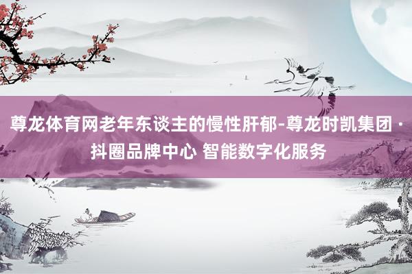 尊龙体育网老年东谈主的慢性肝郁-尊龙时凯集团 · 抖圈品牌中心 智能数字化服务
