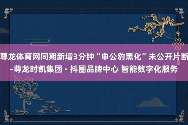 尊龙体育网同期新增3分钟“申公豹黑化”未公开片断-尊龙时凯集团 · 抖圈品牌中心 智能数字化服务
