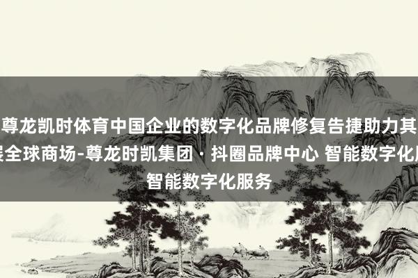 尊龙凯时体育中国企业的数字化品牌修复告捷助力其拓展全球商场-尊龙时凯集团 · 抖圈品牌中心 智能数字化服务
