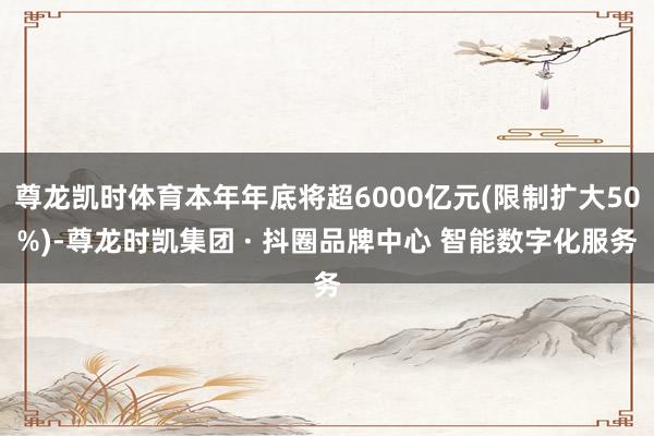 尊龙凯时体育本年年底将超6000亿元(限制扩大50%)-尊龙时凯集团 · 抖圈品牌中心 智能数字化服务