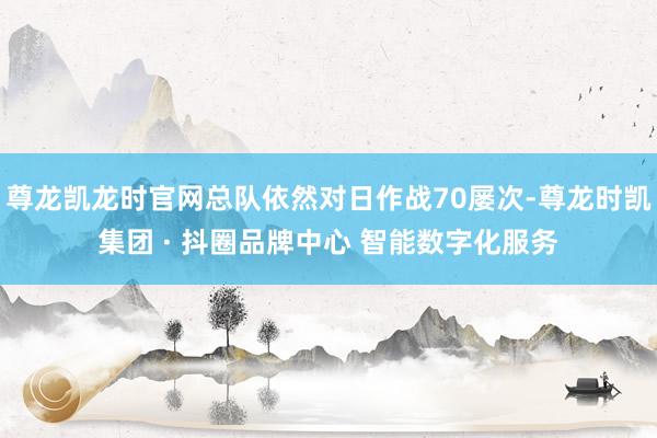 尊龙凯龙时官网总队依然对日作战70屡次-尊龙时凯集团 · 抖圈品牌中心 智能数字化服务