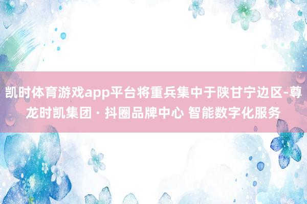 凯时体育游戏app平台将重兵集中于陕甘宁边区-尊龙时凯集团 · 抖圈品牌中心 智能数字化服务