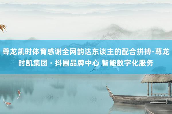 尊龙凯时体育感谢全网韵达东谈主的配合拼搏-尊龙时凯集团 · 抖圈品牌中心 智能数字化服务