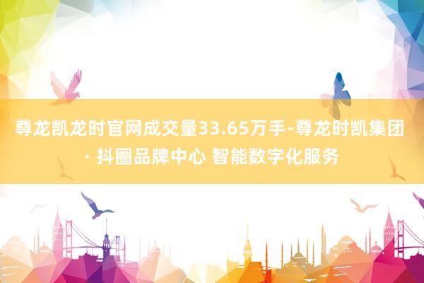 尊龙凯龙时官网成交量33.65万手-尊龙时凯集团 · 抖圈品牌中心 智能数字化服务