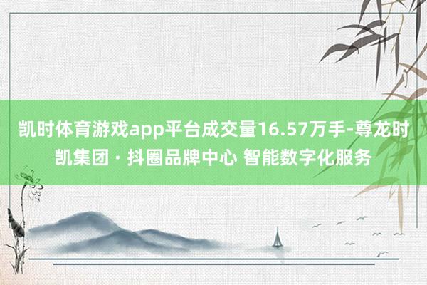 凯时体育游戏app平台成交量16.57万手-尊龙时凯集团 · 抖圈品牌中心 智能数字化服务