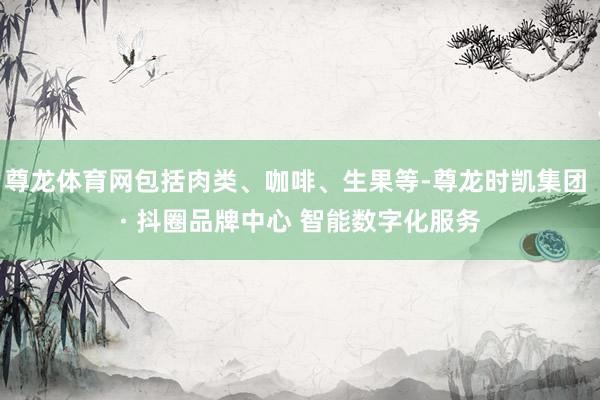 尊龙体育网包括肉类、咖啡、生果等-尊龙时凯集团 · 抖圈品牌中心 智能数字化服务