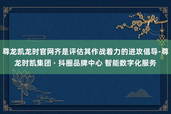 尊龙凯龙时官网齐是评估其作战着力的进攻倡导-尊龙时凯集团 · 抖圈品牌中心 智能数字化服务