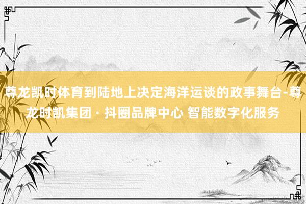 尊龙凯时体育到陆地上决定海洋运谈的政事舞台-尊龙时凯集团 · 抖圈品牌中心 智能数字化服务