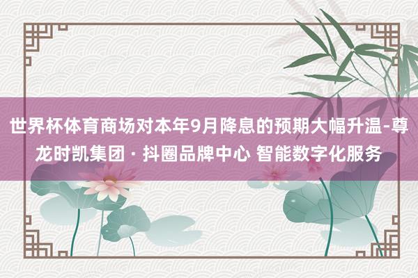 世界杯体育商场对本年9月降息的预期大幅升温-尊龙时凯集团 · 抖圈品牌中心 智能数字化服务