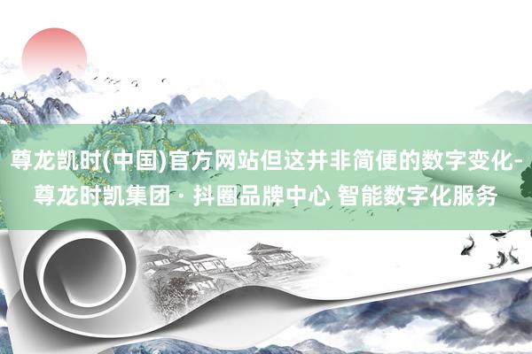 尊龙凯时(中国)官方网站但这并非简便的数字变化-尊龙时凯集团 · 抖圈品牌中心 智能数字化服务