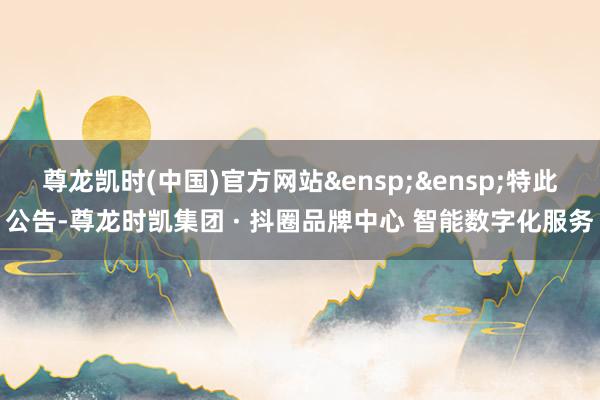 尊龙凯时(中国)官方网站&ensp;&ensp;特此公告-尊龙时凯集团 · 抖圈品牌中心 智能数字化服务