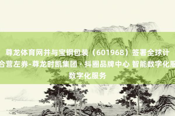 尊龙体育网并与宝钢包装（601968）签署全球计谋合营左券-尊龙时凯集团 · 抖圈品牌中心 智能数字