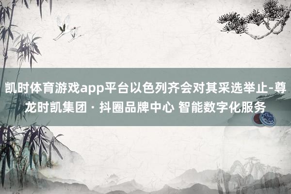 凯时体育游戏app平台以色列齐会对其采选举止-尊龙时凯集团 · 抖圈品牌中心 智能数字化服务