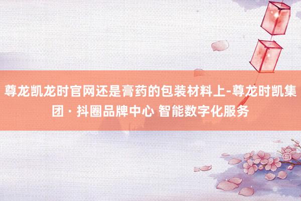 尊龙凯龙时官网还是膏药的包装材料上-尊龙时凯集团 · 抖圈品牌中心 智能数字化服务