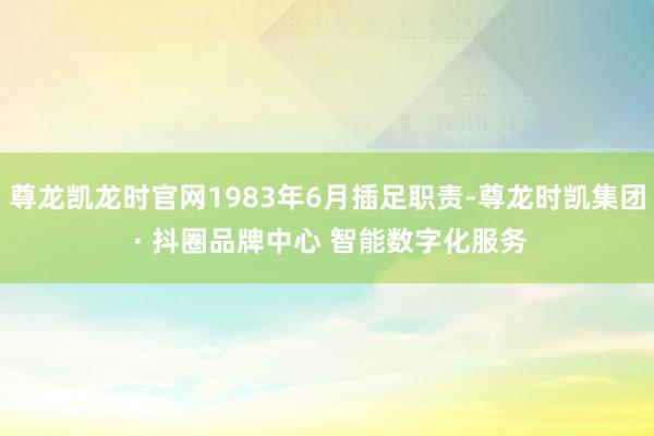 尊龙凯龙时官网1983年6月插足职责-尊龙时凯集团 · 抖圈品牌中心 智能数字化服务