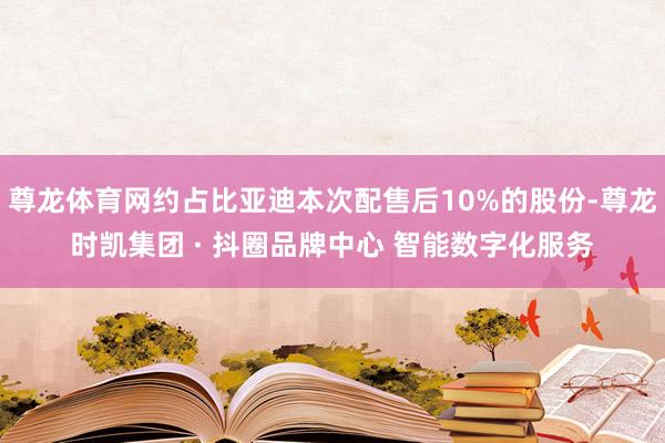 尊龙体育网约占比亚迪本次配售后10%的股份-尊龙时凯集团 · 抖圈品牌中心 智能数字化服务