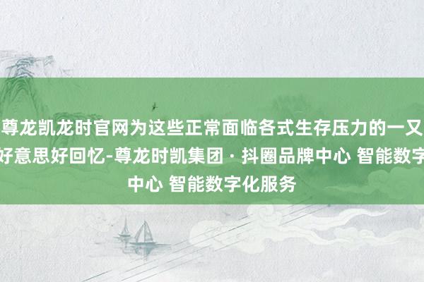 尊龙凯龙时官网为这些正常面临各式生存压力的一又友创造好意思好回忆-尊龙时凯集团 · 抖圈品牌中心 智能数字化服务