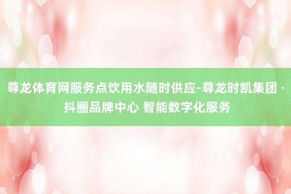 尊龙体育网服务点饮用水随时供应-尊龙时凯集团 · 抖圈品牌中心 智能数字化服务