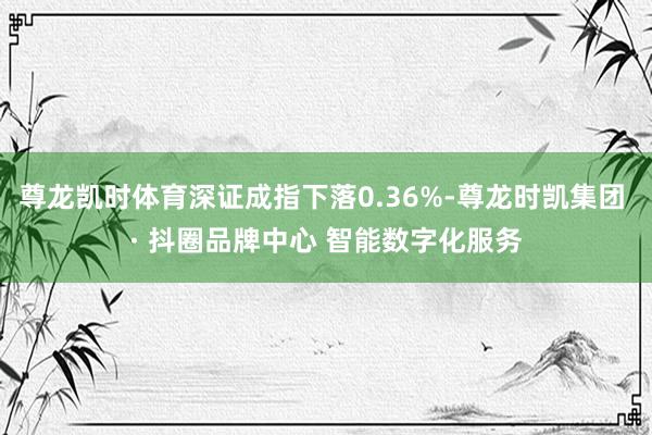尊龙凯时体育深证成指下落0.36%-尊龙时凯集团 · 抖圈品牌中心 智能数字化服务