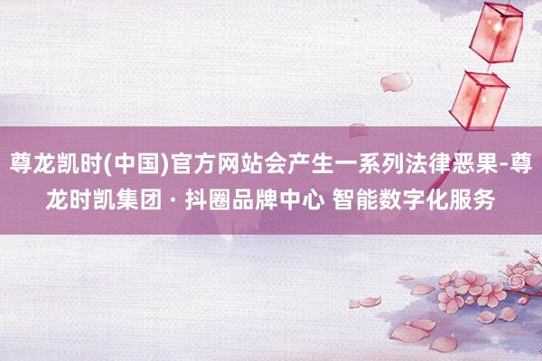 尊龙凯时(中国)官方网站会产生一系列法律恶果-尊龙时凯集团 · 抖圈品牌中心 智能数字化服务