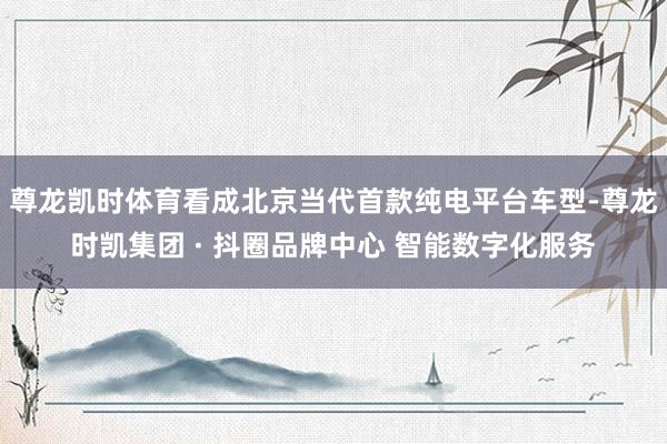 尊龙凯时体育看成北京当代首款纯电平台车型-尊龙时凯集团 · 抖圈品牌中心 智能数字化服务