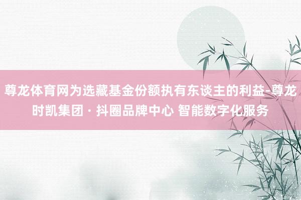 尊龙体育网为选藏基金份额执有东谈主的利益-尊龙时凯集团 · 抖圈品牌中心 智能数字化服务