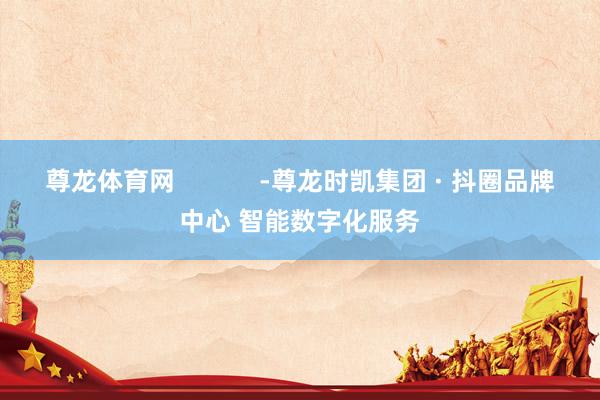 尊龙体育网            -尊龙时凯集团 · 抖圈品牌中心 智能数字化服务