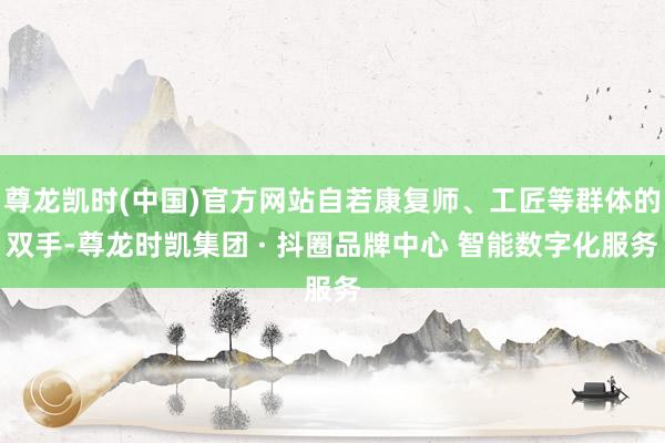 尊龙凯时(中国)官方网站自若康复师、工匠等群体的双手-尊龙时凯集团 · 抖圈品牌中心 智能数字化服务