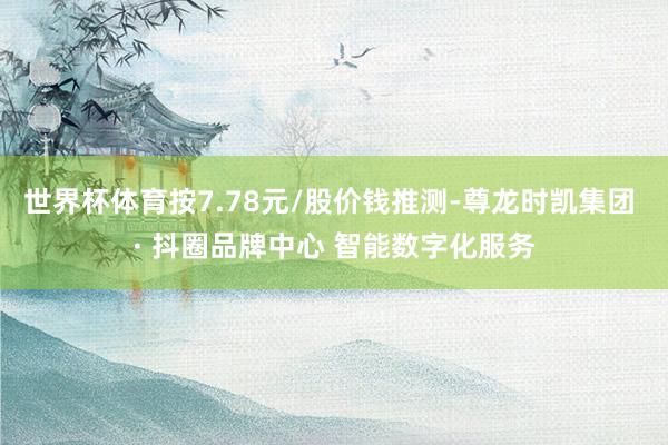 世界杯体育按7.78元/股价钱推测-尊龙时凯集团 · 抖圈品牌中心 智能数字化服务