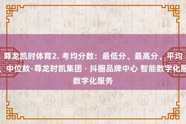 尊龙凯时体育2. 考均分数：最低分、最高分、平均分、中位数-尊龙时凯集团 · 抖圈品牌中心 智能数字化服务