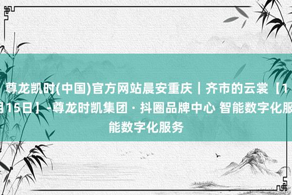 尊龙凯时(中国)官方网站晨安重庆｜齐市的云裳【11月15日】-尊龙时凯集团 · 抖圈品牌中心 智能数字化服务