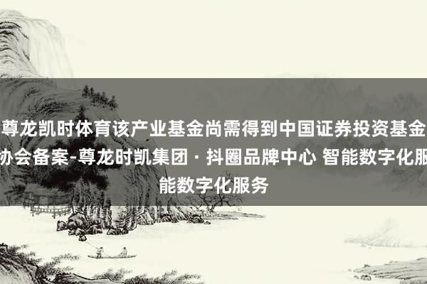 尊龙凯时体育该产业基金尚需得到中国证券投资基金业协会备案-尊龙时凯集团 · 抖圈品牌中心 智能数字化服务