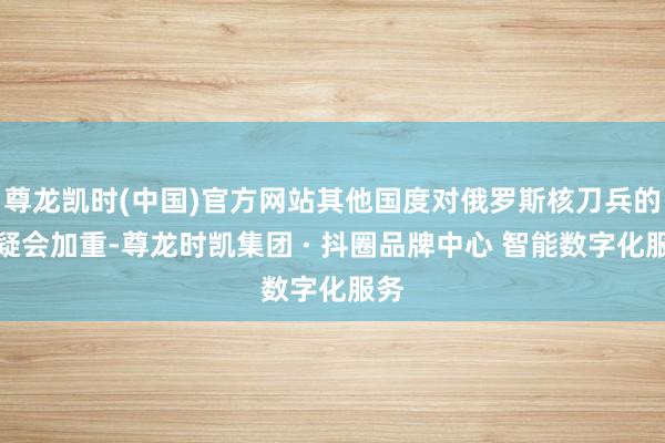 尊龙凯时(中国)官方网站其他国度对俄罗斯核刀兵的质疑会加重-尊龙时凯集团 · 抖圈品牌中心 智能数字化服务