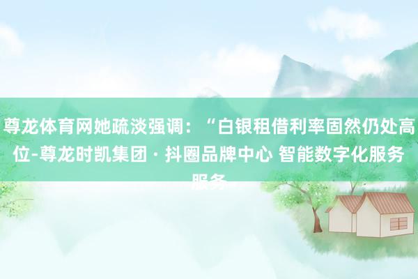 尊龙体育网她疏淡强调：“白银租借利率固然仍处高位-尊龙时凯集团 · 抖圈品牌中心 智能数字化服务