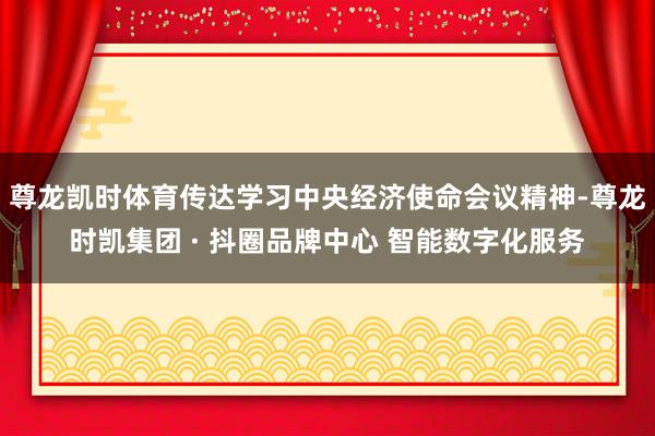 尊龙凯时体育传达学习中央经济使命会议精神-尊龙时凯集团 · 抖圈品牌中心 智能数字化服务