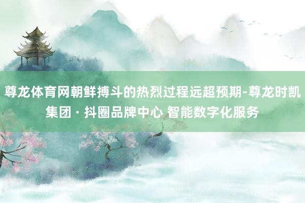 尊龙体育网朝鲜搏斗的热烈过程远超预期-尊龙时凯集团 · 抖圈品牌中心 智能数字化服务