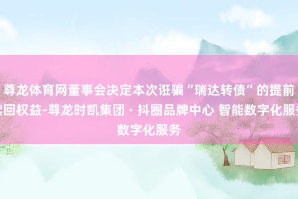 尊龙体育网董事会决定本次诳骗“瑞达转债”的提前赎回权益-尊龙时凯集团 · 抖圈品牌中心 智能数字化服务
